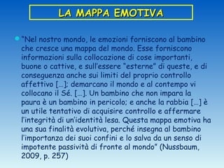 LA MAPPA EMOTIVA

“Nel nostro mondo, le emozioni forniscono al bambino
 che cresce una mappa del mondo. Esse forniscono
 informazioni sulla collocazione di cose importanti,
 buone o cattive, e sull’essere “esterne” di queste, e di
 conseguenza anche sui limiti del proprio controllo
 affettivo […]; demarcano il mondo e al contempo vi
 collocano il Sé. […]. Un bambino che non impara la
 paura è un bambino in pericolo; e anche la rabbia […] è
 un utile tentativo di acquisire controllo e affermare
 l’integrità di un’identità lesa. Questa mappa emotiva ha
 una sua finalità evolutiva, perché insegna al bambino
 l’importanza dei suoi confini e lo salva da un senso di
 impotente passività di fronte al mondo” (Nussbaum,
 2009, p. 257)
 