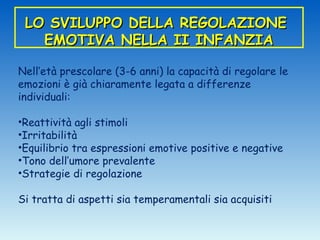 LO SVILUPPO DELLA REGOLAZIONE
   EMOTIVA NELLA II INFANZIA

Nell’età prescolare (3-6 anni) la capacità di regolare le
emozioni è già chiaramente legata a differenze
individuali:

•Reattività agli stimoli
•Irritabilità
•Equilibrio tra espressioni emotive positive e negative
•Tono dell’umore prevalente
•Strategie di regolazione

Si tratta di aspetti sia temperamentali sia acquisiti
 
