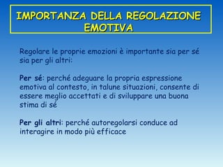 IMPORTANZA DELLA REGOLAZIONE
          EMOTIVA

Regolare le proprie emozioni è importante sia per sé
sia per gli altri:

Per sé: perché adeguare la propria espressione
emotiva al contesto, in talune situazioni, consente di
essere meglio accettati e di sviluppare una buona
stima di sé

Per gli altri: perché autoregolarsi conduce ad
interagire in modo più efficace
 