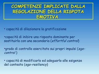 COMPETENZE IMPLICATE DALLA
     REGOLAZIONE DELLA RISPOTA
             EMOTIVA

• capacità di dilazionare la gratificazione

•capacità di inibire una risposta dominante per
sostituirla con una secondaria (effortful control)

•grado di controllo esercitato sui propri impulsi (ego-
control )

• capacità di modificarlo ed adeguarlo alle esigenze
del contesto (ego-resiliency)
 