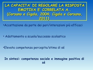 LA CAPACITA’ DI REGOLARE LA RISPOSTA
        EMOTIVA E’ CORRELATA A..
  (Corsano e Cigala, 2004; Cigala e Corsano,
                    2011)
•Accettazione da parte dei pari/interazioni più efficaci


• Adattamento a scuola/successo scolastico


•Elevata competenza percepita/stima di sé


In sintesi: competenza sociale e immagine positiva di
                        sé
 