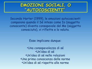EMOZIONI SOCIALI, O
        “AUTOCOSCIENTI”

Secondo Harter (1999), le emozioni autocoscienti
 compaiono quando il Sé inteso come Io (soggetto
conoscente) diventa consapevole del Me (soggetto
       conosciuto), vi riflette e lo valuta.


             Esse implicano dunque:

           •Una consapevolezza di sé
                  •Un’idea di sé
          •Un’idea di sé nelle relazioni
       •Una prima conoscenza delle norme
        •Un’idea di sé rispetto alle norme
 