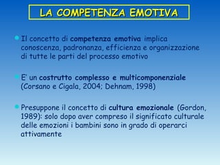 LA COMPETENZA EMOTIVA

Il concetto di competenza emotiva implica
 conoscenza, padronanza, efficienza e organizzazione
 di tutte le parti del processo emotivo

E’ un costrutto complesso e multicomponenziale
 (Corsano e Cigala, 2004; Dehnam, 1998)

Presuppone il concetto di cultura emozionale (Gordon,
 1989): solo dopo aver compreso il significato culturale
 delle emozioni i bambini sono in grado di operarci
 attivamente
 