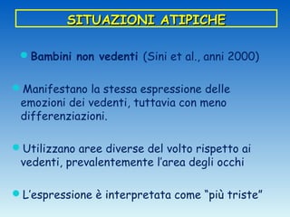 SITUAZIONI ATIPICHE

 Bambini non vedenti (Sini et al., anni 2000)


Manifestano la stessa espressione delle
 emozioni dei vedenti, tuttavia con meno
 differenziazioni.

Utilizzano aree diverse del volto rispetto ai
 vedenti, prevalentemente l’area degli occhi

L’espressione è interpretata come “più triste”
 