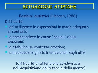 SITUAZIONI ATIPICHE

        Bambini autistici (Hobson, 1986)
Difficoltà:
 ad utilizzare le espressioni in modo adeguato
 al contesto;
 a comprendere le cause “sociali” delle
 emozioni;
 a stabilire un contatto emotivo;
 a riconoscere gli stati emozionali negli altri


     (difficoltà di attenzione condivisa, e
    nell’acquisizione della teoria della mente)
 
