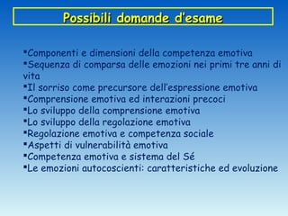 Possibili domande d’esame

Componenti e dimensioni della competenza emotiva
Sequenza di comparsa delle emozioni nei primi tre anni di
vita
Il sorriso come precursore dell’espressione emotiva
Comprensione emotiva ed interazioni precoci
Lo sviluppo della comprensione emotiva
Lo sviluppo della regolazione emotiva
Regolazione emotiva e competenza sociale
Aspetti di vulnerabilità emotiva
Competenza emotiva e sistema del Sé
Le emozioni autocoscienti: caratteristiche ed evoluzione
 