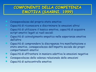 COMPONENTI DELLA COMPETENZA
         EMOTIVA (SAARNI, 1999)

 Consapevolezza del proprio stato emotivo
 Capacità di riconoscere e discriminare le emozioni altrui
 Capacità di utilizzare il lessico emotivo, capacità di acquisire
    script emotivi legati ai ruoli sociali
   Capacità di coinvolgimento empatico nelle esperienze emotive
    dell’altro
   Capacità di comprendere la discrepanza tra manifestazione e
    stato emotivo, consapevolezza dell’impatto sociale dei propri
    comportamenti emotivi
   Capacità di affrontare in maniera adattiva le emozioni negative
   Consapevolezza della valenza relazionale delle emozioni
   Capacità di autocontrollo emotivo
 