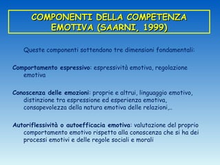 COMPONENTI DELLA COMPETENZA
         EMOTIVA (SAARNI, 1999)

   Queste componenti sottendono tre dimensioni fondamentali:

Comportamento espressivo: espressività emotiva, regolazione
   emotiva

Conoscenza delle emozioni: proprie e altrui, linguaggio emotivo,
   distinzione tra espressione ed esperienza emotiva,
   consapevolezza della natura emotiva delle relazioni,..

Autoriflessività o autoefficacia emotiva: valutazione del proprio
   comportamento emotivo rispetto alla conoscenza che si ha dei
   processi emotivi e delle regole sociali e morali
 