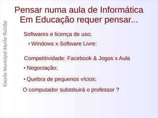 Escola Municipal MMuurriilloo RRuubbiiããoo 
Pensar numa aula de Informática 
Em Educação requer pensar... 
Softwares e licença de uso; 
Windows x Software Livre; 
Competitividade: Facebook & Jogos x Aula 
Negociação; 
Quebra de pequenos vícios; 
O computador substituirá o professor ? 
 