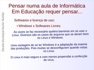 Escola Municipal MMuurriilloo RRuubbiiããoo 
Pensar numa aula de Informática 
Em Educação requer pensar... 
Softwares e licença de uso; 
Windows x Softwares Livres; 
Às vezes se faz necessário quebra barreiras em se usar o 
Linux. Diversos são os casos de arquivos que se deram bem 
no Linux e Windows. 
Uma vantagem de se ter Windows é a adaptação da maioria 
das produções. Pois muitas se desconfiguram quando vistas 
no Linux. 
O Linux é mais seguro e com menos propensão a confecção 
de vírus. 
 