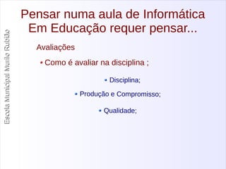 Escola Municipal MMuurriilloo RRuubbiiããoo 
Pensar numa aula de Informática 
Em Educação requer pensar... 
Avaliações 
Como é avaliar na disciplina ; 
Disciplina; 
Produção e Compromisso; 
Qualidade; 
 