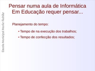 Escola Municipal MMuurriilloo RRuubbiiããoo 
Pensar numa aula de Informática 
Em Educação requer pensar... 
Planejamento do tempo: 
Tempo de na execução dos trabalhos; 
Tempo de confecção dos resultados; 
 