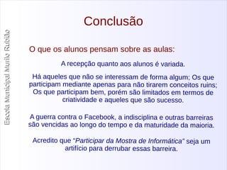 Escola Municipal MMuurriilloo RRuubbiiããoo 
Conclusão 
O que os alunos pensam sobre as aulas: 
A recepção quanto aos alunos é variada. 
Há aqueles que não se interessam de forma algum; Os que 
participam mediante apenas para não tirarem conceitos ruins; 
Os que participam bem , porém são limitados em term os de 
criatividade e aqueles que são sucesso. 
A guerra contra o Facebook, a indisciplina e outras barreiras 
são vencidas ao longo do tempo e da maturidade da maioria. 
Acredito que “Participar da Mostra de Informática” seja um 
artifício para derrubar essas barreira. 
 