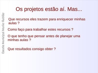 Escola Municipal MMuurriilloo RRuubbiiããoo 
Os projetos estão aí. Mas... 
Que recursos eles trazem para enriquecer minhas 
aulas ? 
Como faço para trabalhar estes recursos ? 
O que tenho que pensar antes de planejar uma 
minhas aulas ? 
Que resultados consigo obter ? 
 