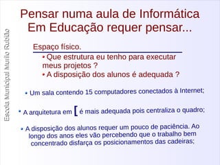 Escola Municipal MMuurriilloo RRuubbiiããoo 
Pensar numa aula de Informática 
Em Educação requer pensar... 
Espaço físico. 
Que estrutura eu tenho para executar 
meus projetos ? 
A disposição dos alunos é adequada ? 
Um sala contendo 15 computadores conectados à Internet; 
A arquitetura em [ é mais adequada pois centraliza o quadro; 
A disposição dos alunos requer um pouco de paciência. Ao 
longo dos anos eles vão percebendo que o trabalho bem 
con centrado disfarça os posicionamentos das cadeiras; 
 