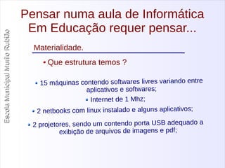 Escola Municipal MMuurriilloo RRuubbiiããoo 
Pensar numa aula de Informática 
Em Educação requer pensar... 
Materialidade. 
Que estrutura temos ? 
15 máquinas contendo softwares livres variando entre 
aplicativos e softwares; 
Internet de 1 Mhz; 
2 netbooks com linux instalado e alguns aplicativos; 
2 projetores, sendo um contendo porta USB adequado a 
exibição de arquivos de imagens e pdf; 
 