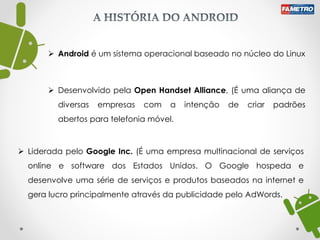  Android é um sistema operacional baseado no núcleo do Linux
 Desenvolvido pela Open Handset Alliance, (É uma aliança de
diversas empresas com a intenção de criar padrões
abertos para telefonia móvel.
 Liderada pelo Google Inc. (É uma empresa multinacional de serviços
online e software dos Estados Unidos. O Google hospeda e
desenvolve uma série de serviços e produtos baseados na internet e
gera lucro principalmente através da publicidade pelo AdWords.
 