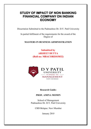 STUDY OF IMPACT OF NON BANKING
FINANCIAL COMPANY ON INDIAN
ECONOMY
Dissertation Submitted to the Padmashree Dr. D.Y. Patil University
In partial fulfilment of the requirements for the award of the
Degree of
MASTERS IN BUSINESS ADMINISTRATION
Submitted by
ARIJEET DUTTA
(Roll no: MBACORE015032)
Research Guide:
PROF. AMINA MOMIN
School of Management
Padmashree Dr. D.Y. Patil University
CBD Belapur, Navi Mumbai
January 2017
 