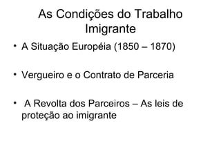 As Condições do Trabalho
Imigrante
• A Situação Européia (1850 – 1870)
• Vergueiro e o Contrato de Parceria
• A Revolta dos Parceiros – As leis de
proteção ao imigrante
 