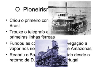 O Pioneirismo de Mauá
• Criou o primeiro complexo industrial do
Brasil
• Trouxe o telegrafo e implantou as
primeiras linhas férreas
• Fundou as companhias de navegação a
vapor nos rios São Francisco e Amazonas
• Reabriu o Banco do Brasil, falido desde o
retorno de D. João VI para Portugal
 