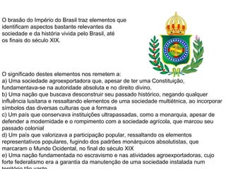 O brasão do Império do Brasil traz elementos que
identificam aspectos bastante relevantes da
sociedade e da história vivida pelo Brasil, até
os finais do século XIX.
O significado destes elementos nos remetem a:
a) Uma sociedade agroexportadora que, apesar de ter uma Constituição,
fundamentava-se na autoridade absoluta e no direito divino.
b) Uma nação que buscava desconstruir seu passado histórico, negando qualquer
influência lusitana e ressaltando elementos de uma sociedade multiétnica, ao incorporar
símbolos das diversas culturas que a formava
c) Um país que conservava instituições ultrapassadas, como a monarquia, apesar de
defender a modernidade e o rompimento com a sociedade agrícola, que marcou seu
passado colonial
d) Um país que valorizava a participação popular, ressaltando os elementos
representativos populares, fugindo dos padrões monárquicos absolutistas, que
marcaram o Mundo Ocidental, no final do século XIX
e) Uma nação fundamentada no escravismo e nas atividades agroexportadoras, cujo
forte federalismo era a garantia da manutenção de uma sociedade instalada num
 