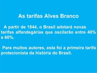 As tarifas Alves Branco
A partir de 1844, o Brasil adotará novas
tarifas alfandegárias que oscilarão entre 40%
e 60%.
Para muitos autores, esta foi a primeira tarifa
protecionista da história do Brasil.
 
