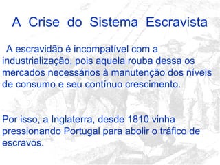 A Crise do Sistema Escravista
A escravidão é incompatível com a
industrialização, pois aquela rouba dessa os
mercados necessários à manutenção dos níveis
de consumo e seu contínuo crescimento.
Por isso, a Inglaterra, desde 1810 vinha
pressionando Portugal para abolir o tráfico de
escravos.
 