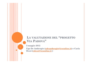 LA VALUTAZIONE DEL “PROGETTO
    VIA PADOVA”
    3 maggio 2012
1
    Ugo De Ambrogio (udeambrogio@irsonline.it) e Carla
    Dessi (cdessi@irsonline.it )
 