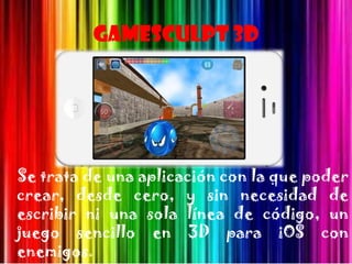 Gamesculpt 3D




Se trata de una aplicación con la que poder
crear, desde cero, y sin necesidad de
escribir ni una sola línea de código, un
juego sencillo en 3D para iOS con
enemigos.
 