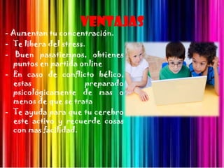 Ventajas
- Aumentan tu concentración.
- Te libera del stress.
- Buen pasatiempos, obtienes
  puntos en partida online
- En caso de conflicto bélico,
  estas                preparado
  psicológicamente de mas o
  menos de que se trata
- Te ayuda para que tu cerebro
  este activo y recuerde cosas
  con mas facilidad.
 