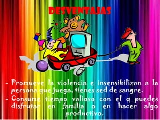 Desventajas




- Promueve la violencia e insensibilizan a la
  persona que juega, tienes sed de sangre.
- Consume tiempo valioso con el q puedes
  disfrutar en familia o en hacer algo
                  productivo.
 