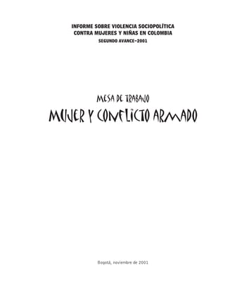 INFORME SOBRE VIOLENCIA SOCIOPOLÍTICA
    CONTRA MUJERES Y NIÑAS EN COLOMBIA
            SEGUNDO AVANCE-2001




            Mesa de trabajo

Mujer y conflicto armado




            Bogotá, noviembre de 2001


                                           1
 