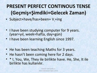 PRESENT PERFECT CONTINOUS TENSE
(Geçmiş+Şimdiki+Gelecek Zaman)
• Subject+have/has+been+ V1+ing
• I have been studying computer for 9 years.
(year=yıl, week=hafta, day=gün)
• I have been learning English since 1997.
• He has been teaching Maths for 3 years.
• He hasn’t been coming here for 2 days.
• * I, You, We, They ile birlikte have. He, She, It ile
birlikte has kullanılır.
HAKAN TOPUZOĞLU -
www.hakantopuzoglu.com.tr
 