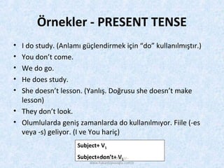Örnekler - PRESENT TENSE
• I do study. (Anlamı güçlendirmek için “do” kullanılmıştır.)
• You don’t come.
• We do go.
• He does study.
• She doesn’t lesson. (Yanlış. Doğrusu she doesn’t make
lesson)
• They don’t look.
• Olumlularda geniş zamanlarda do kullanılmıyor. Fiile (-es
veya -s) geliyor. (I ve You hariç)
Subject+ V1
Subject+don’t+ V1HAKAN TOPUZOĞLU -
www.hakantopuzoglu.com.tr
 
