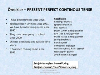 Örnekler – PRESENT PERFECT CONTINOUS TENSE
Subjet+have/has been+V1+ing
Subject+haven’t/hasn’t been+V1+ing
Vocabulary
Reading: okumak
Speak: konuşmak
Put: koymak
Swam (Swim 2.hali): yüzmek
Saw (See 2.hali): görmek
Made (Make 2.hali): yapmak
Leave: bırakmak
Run: koşmak
Computer: bilgisayar
Written (write 3.hali): yazmak
Newspaper: gazete
Zoo: hayvanat bahçesi
HAKAN TOPUZOĞLU -
www.hakantopuzoglu.com.tr
 