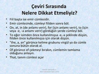 Çeviri Sırasında
Nelere Dikkat Etmeliyiz?
• Fiil başta ise emir cümlesidir.
• Emir cümlesinde, cümleyi fiilden sonra böl.
• On, at, in (de anlamı verir), for (için anlamı verir), to (için
veya -e, -a anlamı verir) gördüğün yerde cümleyi böl.
• To eğer isimden önce kullanılmışsa -e,-a şeklinde düşün,
fiilden önce kullanılmışsa için olarak düşün.
• "the, a, an" görünce kelime grubunu virgül ya da cümle
sonuna bütün olarak al.
• Of görünce of çekmeyi bırakın, cümlemin tamlama
olduğunu anlayın.
• That, tanım cümlesi açar
HAKAN TOPUZOĞLU -
www.hakantopuzoglu.com.tr
 