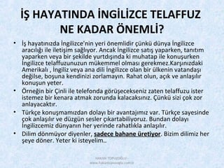 İŞ HAYATINDA İNGİLİZCE TELAFFUZ
NE KADAR ÖNEMLİ?
• İş hayatınızda İngilizce'nin yeri önemlidir çünkü dünya İngilizce
aracılığı ile iletişim sağlıyor. Ancak İngilizce satış yaparken, tanıtım
yaparken veya bir şekilde yurtdışında ki muhatap ile konuşurken
İngilizce telaffuzunuzun mükemmel olması gerekmez.Karşınızdaki
Amerikalı , İngiliz veya ana dili İngilizce olan bir ülkenin vatandaşı
değilse, boşuna kendinizi zorlamayın. Rahat olun, açık ve anlaşılır
konuşun yeter.
• Örneğin bir Çinli ile telefonda görüşecekseniz zaten telaffuzu ister
istemez bir kenara atmak zorunda kalacaksınız. Çünkü sizi çok zor
anlayacaktır.
• Türkçe konuşmamızdan dolayı bir avantajımız var. Türkçe sayesinde
çok anlaşılır ve düzgün sesler çıkartabiliyoruz. Bundan dolayı
İngilizcemiz dünyanın her yerinde rahatlıkla anlaşılır.
• Dilim dönmüyor diyenler, sadece bahane üretiyor. Bizim dilimiz her
şeye döner. Yeter ki isteyelim..
HAKAN TOPUZOĞLU -
www.hakantopuzoglu.com.tr
 