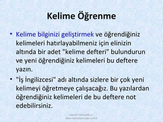 Kelime Öğrenme
• Kelime bilginizi geliştirmek ve öğrendiğiniz
kelimeleri hatırlayabilmeniz için elinizin
altında bir adet "kelime defteri" bulundurun
ve yeni öğrendiğiniz kelimeleri bu deftere
yazın.
• "İş İngilizcesi" adı altında sizlere bir çok yeni
kelimeyi öğretmeye çalışacağız. Bu yazılardan
öğrendiğiniz kelimeleri de bu deftere not
edebilirsiniz.
HAKAN TOPUZOĞLU -
www.hakantopuzoglu.com.tr
 