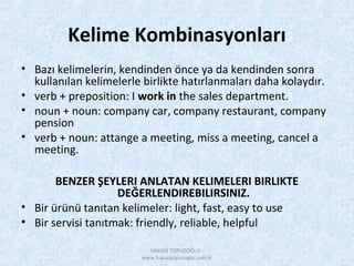 Kelime Kombinasyonları
• Bazı kelimelerin, kendinden önce ya da kendinden sonra
kullanılan kelimelerle birlikte hatırlanmaları daha kolaydır.
• verb + preposition: I work in the sales department.
• noun + noun: company car, company restaurant, company
pension
• verb + noun: attange a meeting, miss a meeting, cancel a
meeting.
BENZER ŞEYLERI ANLATAN KELIMELERI BIRLIKTE
DEĞERLENDIREBILIRSINIZ.
• Bir ürünü tanıtan kelimeler: light, fast, easy to use
• Bir servisi tanıtmak: friendly, reliable, helpful
HAKAN TOPUZOĞLU -
www.hakantopuzoglu.com.tr
 