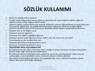 SÖZLÜK KULLANIMI
• Neden bir sözlüğe ihtiyaç duyarız?
• İki adet sözlük kullanmanızı tavsiye ediyoruz. Bunlardan bir tanesi ingilizce-ingilizce diğeri de
ingilizce-türkçe, türkçe-ingilizce sözlük olmalı.
• İngilizce-ingilizce sözlük kullanmanın avantajı, kelimenin anlamını öğrenebilmek için daha fazla çaba
harcamanızı sağlamasıdır. Bu şekilde daha fazla kelime öğrenmiş olursunuz ve öğrendiğiniz
kelimeleri de tekrar etme fırsatı bulursunuz. Böylelikle sürekli ingilizce içinde kalmış olursunuz.
• Sözlükler bize ne tür bilgiler sunar:
• Kelimenin anlamını öğreniriz.
• Kelimenin nasıl telaffuz edildiğini öğreniriz.
• Kelimenin gramer yapısı öğrenmiş oluruz. Kelime isim, fiil, sıfat ya da zarf mıdır?
• Örnek deyişler ya da cümleleri bize verir.
• Kelimenin genel bazı kombinasyonlarını sunar.
• Kelimenin zıt anlamlı karşılıklarını sunar.
• SÖZLÜĞÜMÜ NASIL KULLANMALIYIM?
• Bir kelimenin bir çok anlamı mevcuttur. Bizim aradığımız anlamı herzaman ilk anlamı olmayabilir.
Bundan dolayı diğer anlamlarına da bakmalıyız.
• Bir kelimenin anlamına baktıktan sonra, kelimenin yanına bir işaret koyabiliriz. Daha sonra bu
sayfaya gelip o işareti gördükten sonra, kelimenin anlamını tahmin edebiliriz.
• Eğer anlamını bilmediğimiz bir kelime ile karşılaştığımızda, önce o kelimenin anlamını tahmin
etmeli, daha sonra da sözlüğe bakmalıyız.
HAKAN TOPUZOĞLU -
www.hakantopuzoglu.com.tr
 