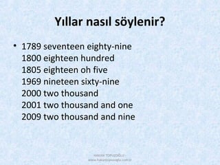 Yıllar nasıl söylenir?
• 1789 seventeen eighty-nine
1800 eighteen hundred
1805 eighteen oh five
1969 nineteen sixty-nine
2000 two thousand
2001 two thousand and one
2009 two thousand and nine
HAKAN TOPUZOĞLU -
www.hakantopuzoglu.com.tr
 