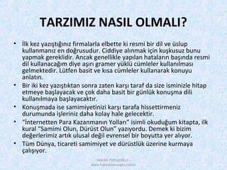 TARZIMIZ NASIL OLMALI?
• İlk kez yazıştığınız firmalarla elbette ki resmi bir dil ve üslup
kullanmanız en doğrusudur. Ciddiye alınmak için kuşkusuz bunu
yapmak gereklidir. Ancak genellikle yapılan hataların başında resmi
dil kullanacağım diye aşırı gramer yüklü cümleler kullanılması
gelmektedir. Lütfen basit ve kısa cümleler kullanarak konuyu
anlatın.
• Bir iki kez yazıştıktan sonra zaten karşı taraf da size isminizle hitap
etmeye başlayacak ve çok daha basit bir günlük konuşma dili
kullanılmaya başlayacaktır.
• Konuşmada ise samimiyetinizi karşı tarafa hissettirmeniz
durumunda işleriniz daha kolay hale gelecektir.
• “İnternetten Para Kazanmanın Yolları” isimli okuduğum kitapta, ilk
kural “Samimi Olun, Dürüst Olun” yazıyordu. Demek ki bizim
değerlerimiz artık ulusal değil evrensel bir boyutta yer alıyor.
• Tüm Dünya, ticareti samimiyet ve dürüstlük üzerine kurmaya
çalışıyor.
HAKAN TOPUZOĞLU -
www.hakantopuzoglu.com.tr
 