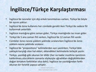 İngilizce/Türkçe Karşılaştırması
• İngilizce'de nesneler için dişi-erkek tanımlaması varken, Türkçe'de böyle
bir ayrım yoktur.
• İngilizce'de özne kullanımı her cümlede gerekli iken Türkçe'de sadece fiil
kullanmak yeterlidir.
• İngilizce mantığına göre zaman gider, Türkçe mantığında ise insan gider.
• Türkçe'de 5 ana zaman fiili varken, İngilizce'de 12 zaman fiili vardır.
• Cümleler özne-nesne-yüklem şeklinde sıralanırken İngilizce'de özne-
yüklem-nesne şeklinde sıralanır.
• İngilizce'de "prepositions" kelimelerden ayrı yazılırken; Türkçe'deki
yaklaşık karşılığı olan hal ekleri, eklendikleri kelimelerle birleşik yazılır.
• Türkçe, yazıldığı gibi okunan bir dildir (her ne kadar inceltme işaretinin
kaldırılması,sözcüklerin zamanla söyleyişte uğradıkları değişikliklerden
doğan birtakım farklılıklar olsa dahi); İngilizce ise yazıldığından farklı
okunan bir fonetik yapıya sahiptir.
HAKAN TOPUZOĞLU -
www.hakantopuzoglu.com.tr
 