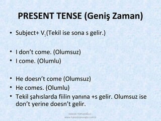 PRESENT TENSE (Geniş Zaman)
• Subject+ V1(Tekil ise sona s gelir.)
• I don’t come. (Olumsuz)
• I come. (Olumlu)
• He doesn’t come (Olumsuz)
• He comes. (Olumlu)
• Tekil şahıslarda fiilin yanına +s gelir. Olumsuz ise
don’t yerine doesn’t gelir.
HAKAN TOPUZOĞLU -
www.hakantopuzoglu.com.tr
 