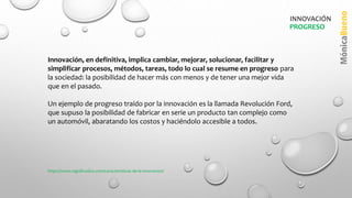 Innovación, en definitiva, implica cambiar, mejorar, solucionar, facilitar y
simplificar procesos, métodos, tareas, todo lo cual se resume en progreso para
la sociedad: la posibilidad de hacer más con menos y de tener una mejor vida
que en el pasado.
Un ejemplo de progreso traído por la innovación es la llamada Revolución Ford,
que supuso la posibilidad de fabricar en serie un producto tan complejo como
un automóvil, abaratando los costos y haciéndolo accesible a todos.
PROGRESO
INNOVACIÓN
https://www.significados.com/caracteristicas-de-la-innovacion/
 