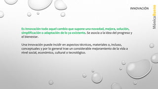 Es innovación todo aquel cambio que supone una novedad, mejora, solución,
simplificación o adaptación de lo ya existente. Se asocia a la idea del progreso y
el bienestar.
Una innovación puede incidir en aspectos técnicos, materiales o, incluso,
conceptuales y por lo general trae un considerable mejoramiento de la vida a
nivel social, económico, cultural o tecnológico.
INNOVACIÓN
 