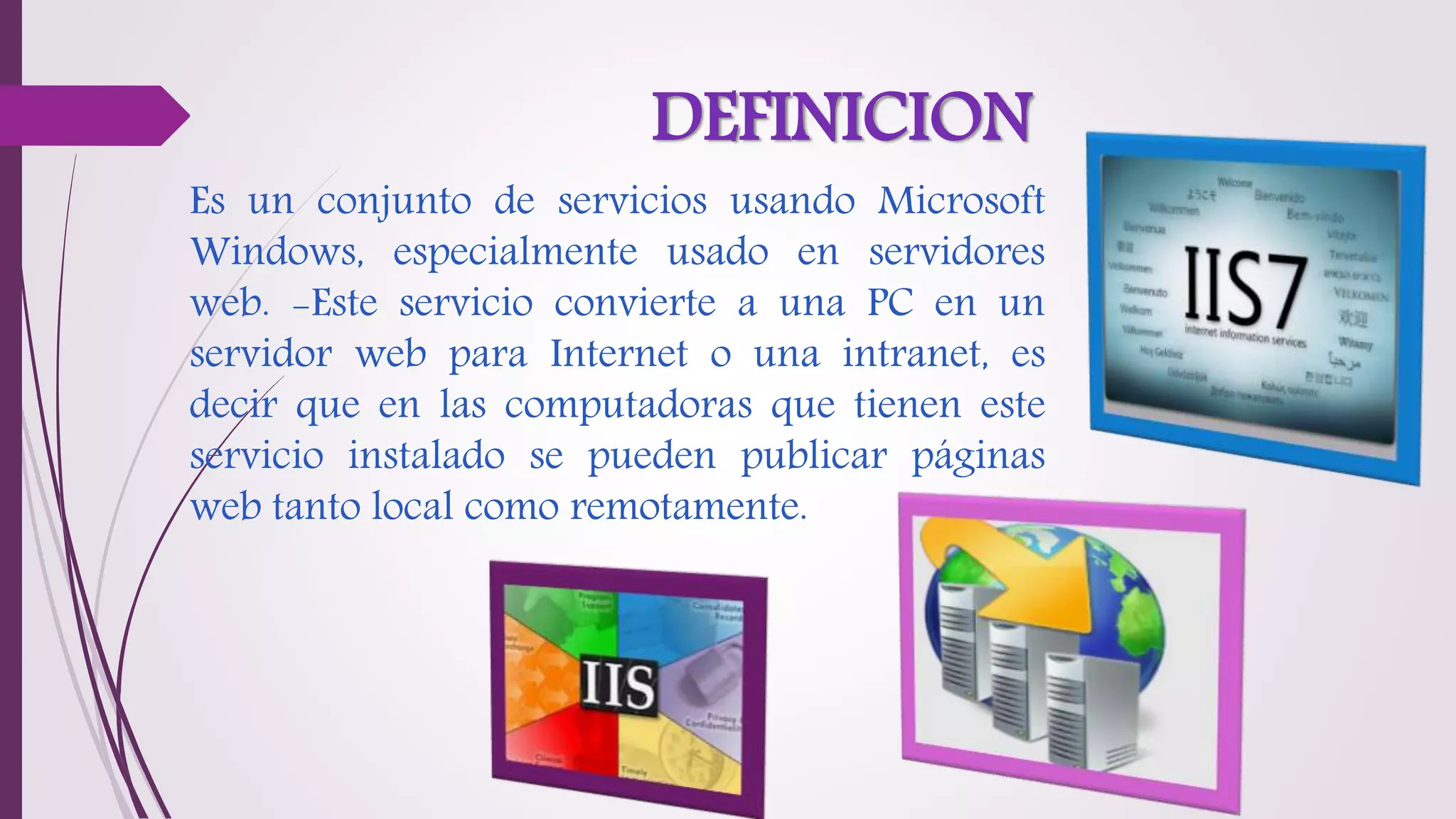 DEFINICION
Es un conjunto de servicios usando Microsoft
Windows, especialmente usado en servidores
web. -Este servicio convierte a una PC en un
servidor web para Internet o una intranet, es
decir que en las computadoras que tienen este
servicio instalado se pueden publicar páginas
web tanto local como remotamente.
 