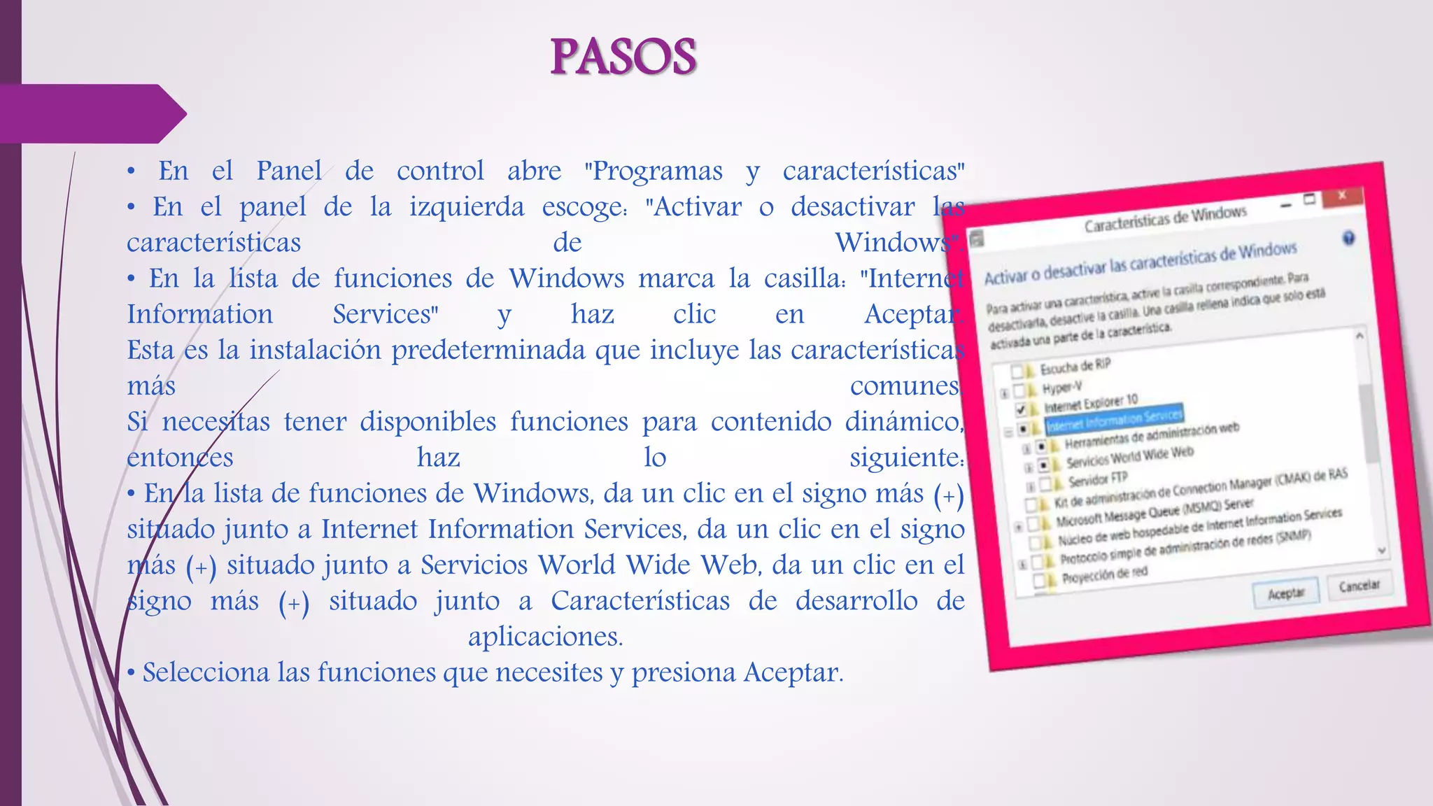 PASOS
• En el Panel de control abre "Programas y características"
• En el panel de la izquierda escoge: "Activar o desactivar las
características de Windows".
• En la lista de funciones de Windows marca la casilla: "Internet
Information Services" y haz clic en Aceptar.
Esta es la instalación predeterminada que incluye las características
más comunes.
Si necesitas tener disponibles funciones para contenido dinámico,
entonces haz lo siguiente:
• En la lista de funciones de Windows, da un clic en el signo más (+)
situado junto a Internet Information Services, da un clic en el signo
más (+) situado junto a Servicios World Wide Web, da un clic en el
signo más (+) situado junto a Características de desarrollo de
aplicaciones.
• Selecciona las funciones que necesites y presiona Aceptar.
 