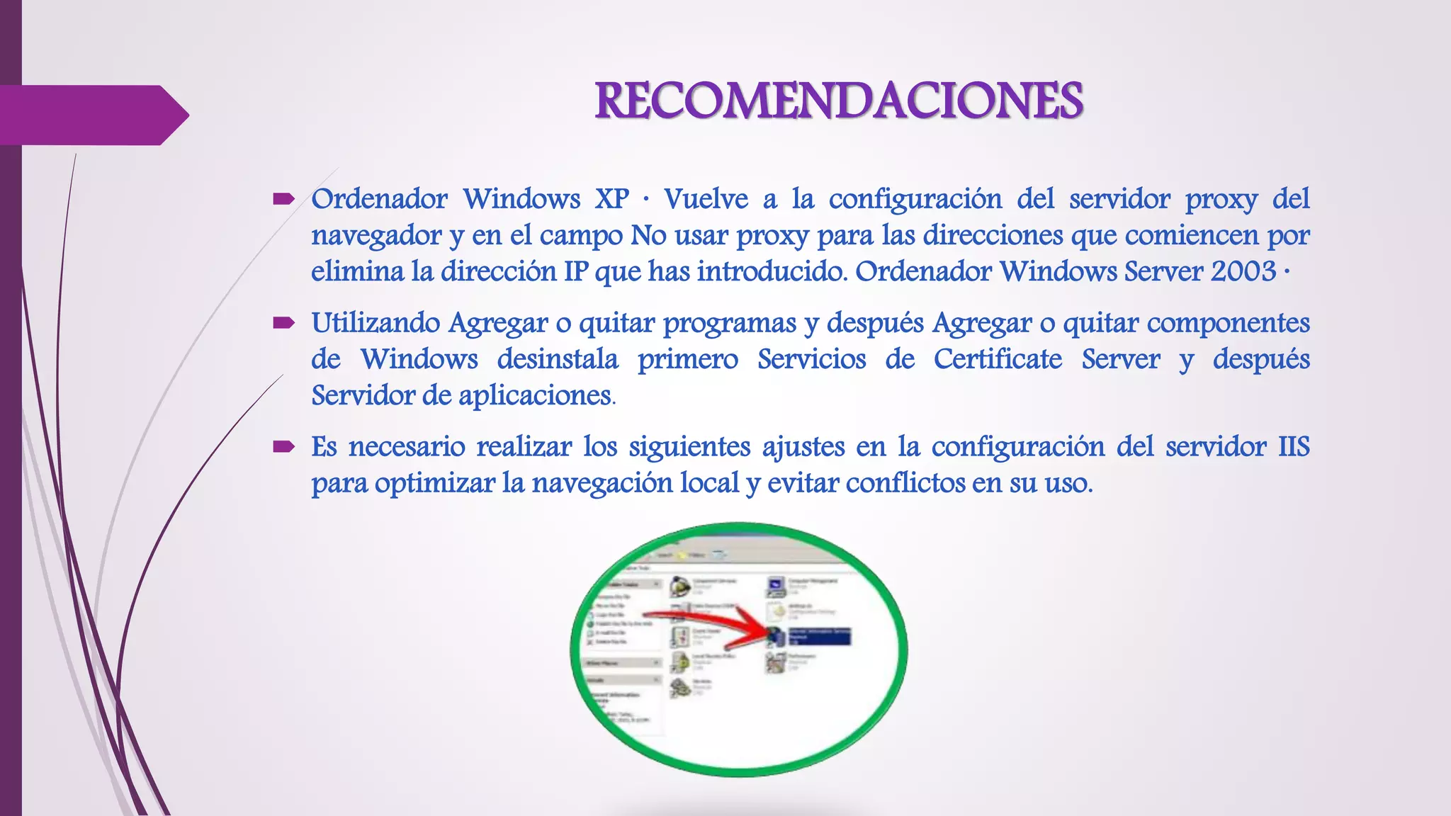 RECOMENDACIONES
 Ordenador Windows XP · Vuelve a la configuración del servidor proxy del
navegador y en el campo No usar proxy para las direcciones que comiencen por
elimina la dirección IP que has introducido. Ordenador Windows Server 2003 ·
 Utilizando Agregar o quitar programas y después Agregar o quitar componentes
de Windows desinstala primero Servicios de Certificate Server y después
Servidor de aplicaciones.
 Es necesario realizar los siguientes ajustes en la configuración del servidor IIS
para optimizar la navegación local y evitar conflictos en su uso.
 