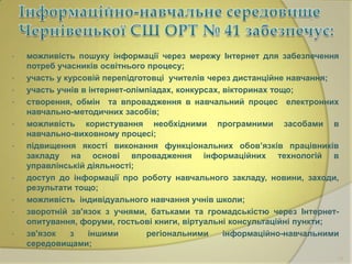 •
•
•
•
•
•

•
•
•
•

можливість пошуку інформації через мережу Інтернет для забезпечення
потреб учасників освітнього процесу;
участь у курсовій перепідготовці учителів через дистанційне навчання;
участь учнів в інтернет-олімпіадах, конкурсах, вікторинах тощо;
створення, обмін та впровадження в навчальний процес електронних
навчально-методичних засобів;
можливість користування необхідними програмними засобами в
навчально-виховному процесі;
підвищення якості виконання функціональних обов’язків працівників
закладу на основі впровадження інформаційних технологій в
управлінській діяльності;
доступ до інформації про роботу навчального закладу, новини, заходи,
результати тощо;
можливість індивідуального навчання учнів школи;
зворотній зв'язок з учнями, батьками та громадськістю через Інтернетопитування, форуми, гостьові книги, віртуальні консультаційні пункти;
зв'язок
з
іншими
регіональними
інформаційно-навчальними
середовищами;
15

 